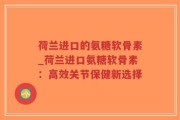 荷兰进口的氨糖软骨素_荷兰进口氨糖软骨素：高效关节保健新选择