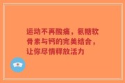 运动不再酸痛，氨糖软骨素与钙的完美结合，让你尽情释放活力