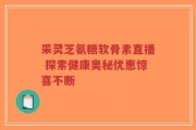 采灵芝氨糖软骨素直播 探索健康奥秘优惠惊喜不断