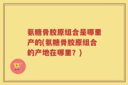 氨糖骨胶原组合是哪里产的(氨糖骨胶原组合的产地在哪里？)