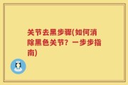 关节去黑步骤(如何消除黑色关节？一步步指南)