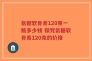 氨糖软骨素120克一瓶多少钱 探究氨糖软骨素120克的价格