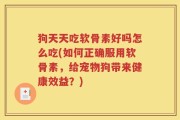 狗天天吃软骨素好吗怎么吃(如何正确服用软骨素，给宠物狗带来健康效益？)