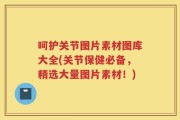 呵护关节图片素材图库大全(关节保健必备，精选大量图片素材！)