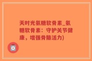 天时光氨糖软骨素_氨糖软骨素：守护关节健康，增强骨骼活力)