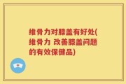 维骨力对膝盖有好处(维骨力 改善膝盖问题的有效保健品)