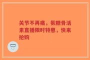 关节不再痛，氨糖骨活素直播限时特惠，快来抢购