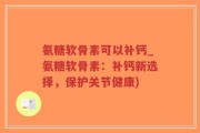 氨糖软骨素可以补钙_氨糖软骨素：补钙新选择，保护关节健康)