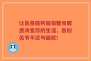 让氨基酸钙葡萄糖骨胶原改变你的生活，告别关节不适与困扰!
