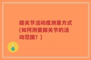 膝关节活动度测量方式(如何测量膝关节的活动范围？)