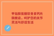 甲钴胺氨糖软骨素钙片旗舰店，呵护您的关节灵活与舒适生活