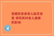 氨糖软骨素老人能否食用 探究其对老人健康的影响
