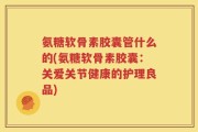 氨糖软骨素胶囊管什么的(氨糖软骨素胶囊：关爱关节健康的护理良品)
