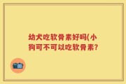 幼犬吃软骨素好吗(小狗可不可以吃软骨素？