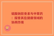 硫酸钠软骨素与中草药：探索其在健康领域的协同作用