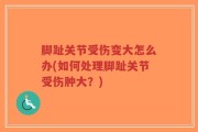 脚趾关节受伤变大怎么办(如何处理脚趾关节受伤肿大？)