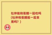 杜仲能和氨糖一起吃吗(杜仲和氨糖能一起食用吗？)