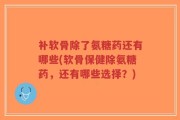 补软骨除了氨糖药还有哪些(软骨保健除氨糖药，还有哪些选择？)