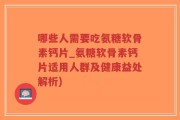 哪些人需要吃氨糖软骨素钙片_氨糖软骨素钙片适用人群及健康益处解析)