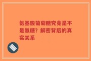 氨基酸葡萄糖究竟是不是氨糖？解密背后的真实关系