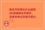 脚关节好累吃什么调理好(调理脚关节疲劳，这些食物让你爱不释口！)
