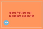 哪里生产的软骨素好 探寻优质软骨素的产地
