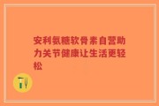 安利氨糖软骨素自营助力关节健康让生活更轻松