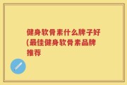 健身软骨素什么牌子好(最佳健身软骨素品牌推荐