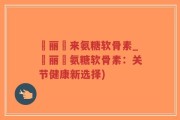 暜丽暜来氨糖软骨素_暜丽暜氨糖软骨素：关节健康新选择)