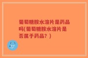 葡萄糖胺水溶片是药品吗(葡萄糖胺水溶片是否属于药品？)