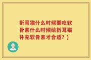 折耳猫什么时候要吃软骨素什么时候给折耳猫补充软骨素才合适？)