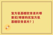 复方氨基糖软骨素片哪里买(哪里购买复方氨基糖软骨素片？)
