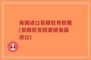 美国进口氨糖软骨胶囊(氨糖软骨胶囊被美国进口)