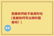 氨糖和钙能不能同时吃(氨糖和钙可以同时服用吗？)