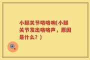 小腿关节咯咯响(小腿关节发出咯咯声，原因是什么？)