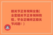 膝关节正骨视频全集(全套膝关节正骨视频教程，学会正确矫正膝关节问题！)