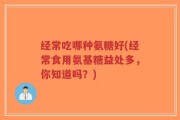 经常吃哪种氨糖好(经常食用氨基糖益处多，你知道吗？)