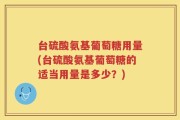 台硫酸氨基葡萄糖用量(台硫酸氨基葡萄糖的适当用量是多少？)
