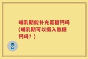 哺乳期能补充氨糖钙吗(哺乳期可以摄入氨糖钙吗？)