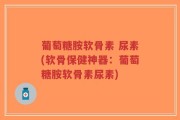 葡萄糖胺软骨素 尿素(软骨保健神器：葡萄糖胺软骨素尿素)