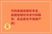 代购美国氨糖软骨素_美国氨糖软骨素代购服务：高品质关节保健产品)