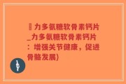 僆力多氨糖软骨素钙片_力多氨糖软骨素钙片：增强关节健康，促进骨骼发展)