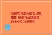 氨糖软骨素片能否长期服用 解析其长期服用的安全性与必要性