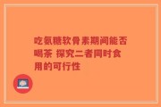 吃氨糖软骨素期间能否喝茶 探究二者同时食用的可行性