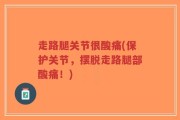 走路腿关节很酸痛(保护关节，摆脱走路腿部酸痛！)