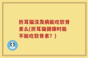 折耳猫没发病能吃软骨素么(折耳猫健康时能不能吃软骨素？)