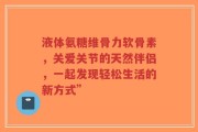 液体氨糖维骨力软骨素，关爱关节的天然伴侣，一起发现轻松生活的新方式”