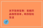 关节告别宝典：氨糖药品推荐清单，助你轻松生活