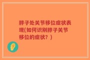 脖子处关节移位症状表现(如何识别脖子关节移位的症状？)
