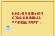 狗狗软骨素能配羊奶粉吗(狗狗软骨素可以与羊奶粉搭配使用吗？)